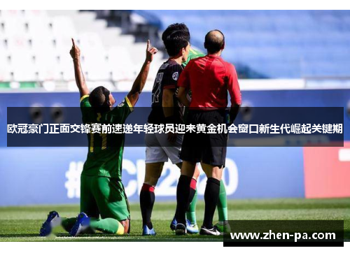 欧冠豪门正面交锋赛前速递年轻球员迎来黄金机会窗口新生代崛起关键期