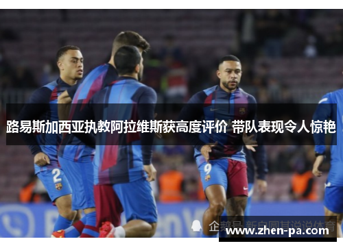 路易斯加西亚执教阿拉维斯获高度评价 带队表现令人惊艳 路易斯加西亚执教阿拉维斯获高度评价 带队表现令人惊艳