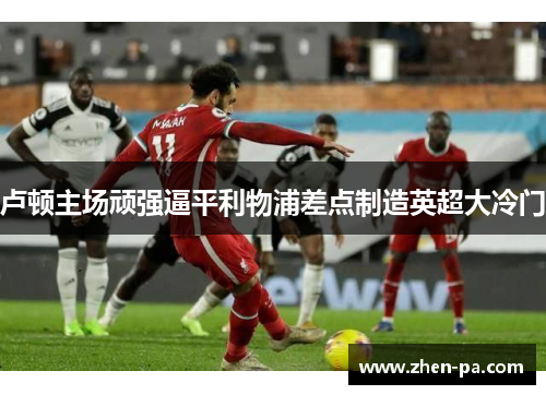 卢顿主场顽强逼平利物浦差点制造英超大冷门