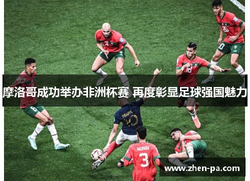 摩洛哥成功举办非洲杯赛 再度彰显足球强国魅力 摩洛哥成功举办非洲杯赛 再度彰显足球强国魅力