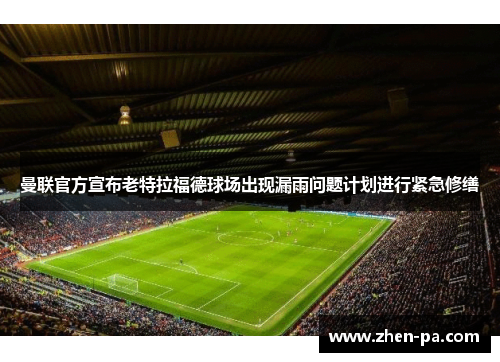 曼联官方宣布老特拉福德球场出现漏雨问题计划进行紧急修缮