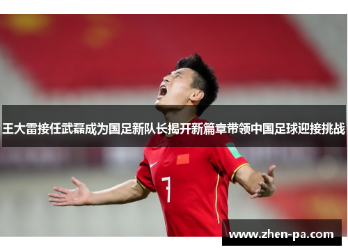 王大雷接任武磊成为国足新队长揭开新篇章带领中国足球迎接挑战