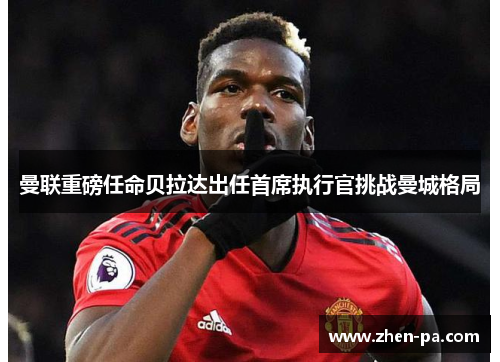 曼联重磅任命贝拉达出任首席执行官挑战曼城格局 曼联重磅任命贝拉达出任首席执行官挑战曼城格局